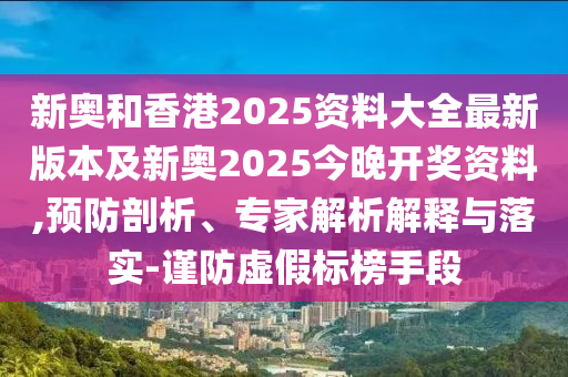 新奧和香港2025資料大全最新版本及新奧2025今晚開獎資料,預防剖析、專家解析解釋與落實-謹防虛假標榜手段