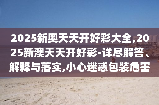 2025新奧天天開好彩大全,2025新澳天天開好彩-詳盡解答、解釋與落實,小心迷惑包裝危害