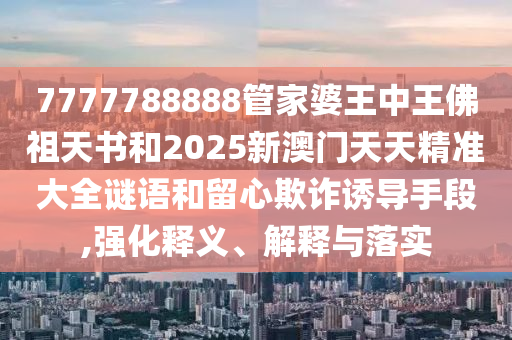 7777788888管家婆王中王佛祖天書和2025新澳門天天精準(zhǔn)大全謎語和留心欺詐誘導(dǎo)手段,強(qiáng)化釋義、解釋與落實(shí)