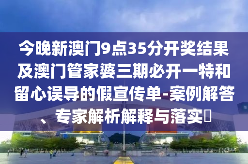 今晚新澳門9點35分開獎結果及澳門管家婆三期必開一特和留心誤導的假宣傳單-案例解答、專家解析解釋與落實?