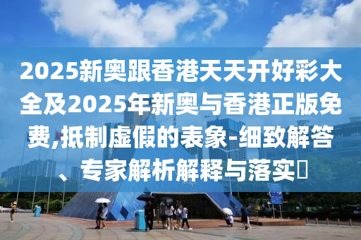 2025新奧跟香港天天開好彩大全及2025年新奧與香港正版免費,抵制虛假的表象-細致解答、專家解析解釋與落實?