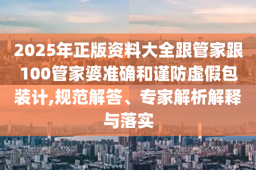 2025年正版資料大全跟管家跟100管家婆準確和謹防虛假包裝計,規范解答、專家解析解釋與落實