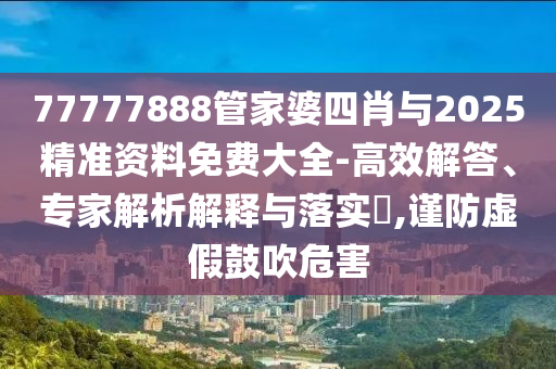 77777888管家婆四肖與2025精準資料免費大全-高效解答、專家解析解釋與落實?,謹防虛假鼓吹危害