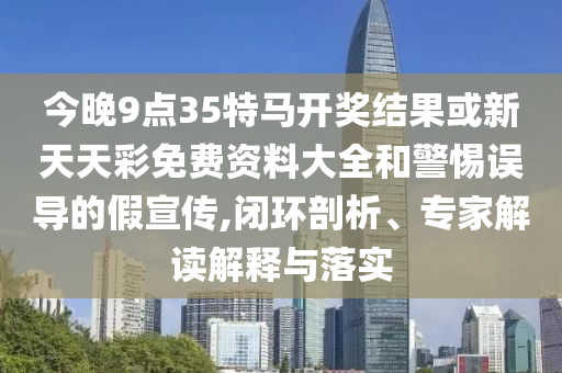 今晚9點35特馬開獎結果或新天天彩免費資料大全和警惕誤導的假宣傳,閉環剖析、專家解讀解釋與落實