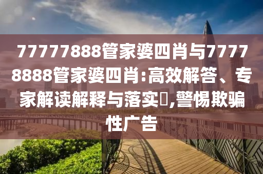 77777888管家婆四肖與77778888管家婆四肖:高效解答、專家解讀解釋與落實?,警惕欺騙性廣告
