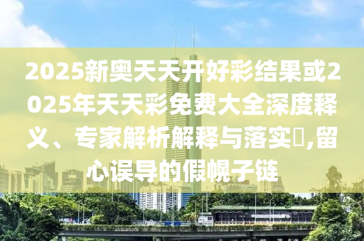 2025新奧天天開好彩結果或2025年天天彩免費大全深度釋義、專家解析解釋與落實?,留心誤導的假幌子鏈
