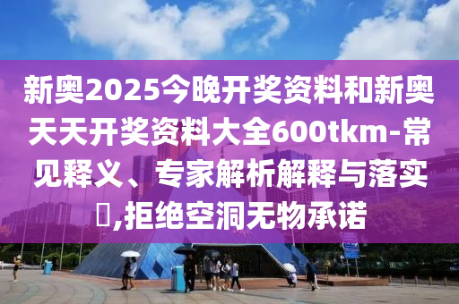 新奧2025今晚開獎資料和新奧天天開獎資料大全600tkm-常見釋義、專家解析解釋與落實?,拒絕空洞無物承諾