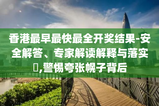 香港最早最快最全開獎結果-安全解答、專家解讀解釋與落實?,警惕夸張幌子背后