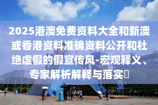 2025港澳免費資料大全和新澳或香港資料準確資料公開和杜絕虛假的假宣傳風-宏觀釋義、專家解析解釋與落實?
