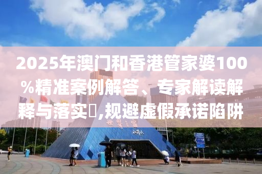 2025年澳門和香港管家婆100%精準案例解答、專家解讀解釋與落實?,規避虛假承諾陷阱