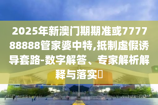 2025年新澳門期期準或777788888管家婆中特,抵制虛假誘導套路-數字解答、專家解析解釋與落實?