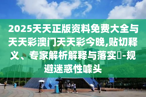2025天天正版資料免費大全與天天彩澳門天天彩今晚,貼切釋義、專家解析解釋與落實?-規避迷惑性噱頭