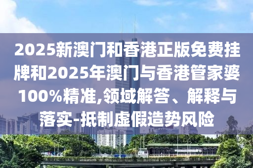 2025新澳門和香港正版免費掛牌和2025年澳門與香港管家婆100%精準,領域解答、解釋與落實-抵制虛假造勢風險