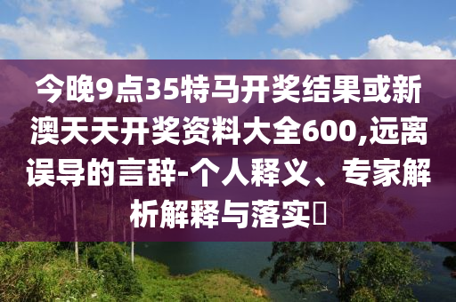 今晚9點35特馬開獎結果或新澳天天開獎資料大全600,遠離誤導的言辭-個人釋義、專家解析解釋與落實?