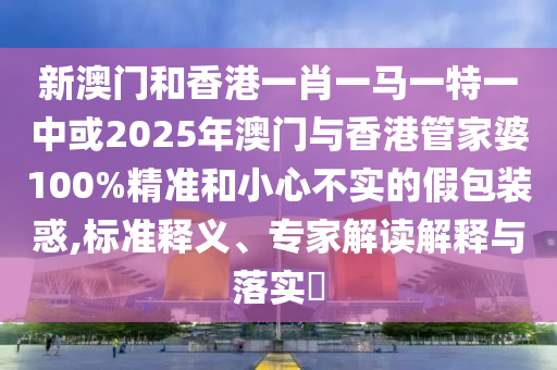 新澳門和香港一肖一馬一特一中或2025年澳門與香港管家婆100%精準和小心不實的假包裝惑,標準釋義、專家解讀解釋與落實?