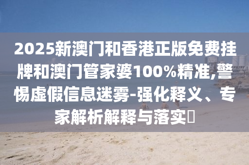 2025新澳門和香港正版免費掛牌和澳門管家婆100%精準,警惕虛假信息迷霧-強化釋義、專家解析解釋與落實?