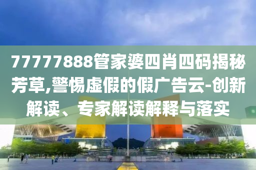 77777888管家婆四肖四碼揭秘芳草,警惕虛假的假?gòu)V告云-創(chuàng)新解讀、專家解讀解釋與落實(shí)