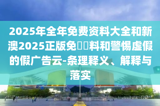 2025年全年免費資料大全和新澳2025正版免費資料和警惕虛假的假廣告云-條理釋義、解釋與落實