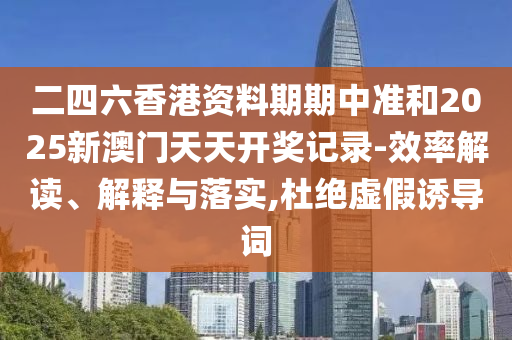 二四六香港資料期期中準和2025新澳門天天開獎記錄-效率解讀、解釋與落實,杜絕虛假誘導詞