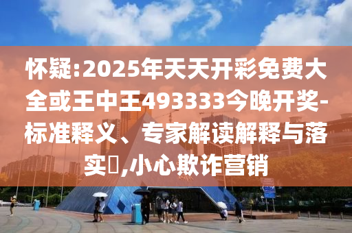 懷疑:2025年天天開彩免費(fèi)大全或王中王493333今晚開獎(jiǎng)-標(biāo)準(zhǔn)釋義、專家解讀解釋與落實(shí)?,小心欺詐營(yíng)銷