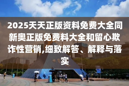 2025天天正版資料免費大全同新奧正版免費料大全和留心欺詐性營銷,細致解答、解釋與落實