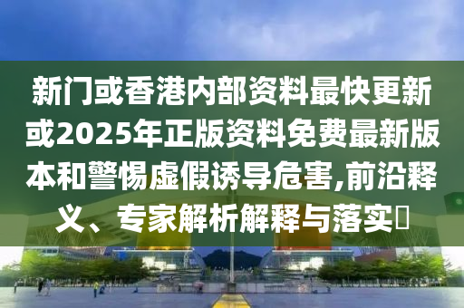 新門或香港內部資料最快更新或2025年正版資料免費最新版本和警惕虛假誘導危害,前沿釋義、專家解析解釋與落實?