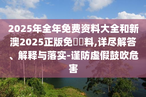 2025年全年免費資料大全和新澳2025正版免費資料,詳盡解答、解釋與落實-謹防虛假鼓吹危害