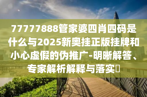 77777888管家婆四肖四碼是什么與2025新奧掛正版掛牌和小心虛假的偽推廣-明晰解答、專家解析解釋與落實(shí)?