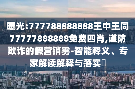 曝光:777788888888王中王同77777888888免費(fèi)四肖,謹(jǐn)防欺詐的假營銷霧-智能釋義、專家解讀解釋與落實(shí)?