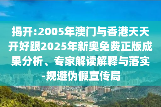揭開:2005年澳門與香港天天開好跟2025年新奧免費(fèi)正版成果分析、專家解讀解釋與落實(shí)-規(guī)避偽假宣傳局