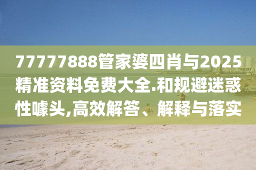 77777888管家婆四肖與2025精準(zhǔn)資料免費(fèi)大全.和規(guī)避迷惑性噱頭,高效解答、解釋與落實(shí)