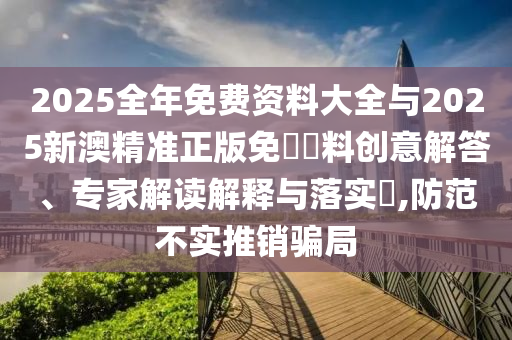 2025全年免費(fèi)資料大全與2025新澳精準(zhǔn)正版免費(fèi)資料創(chuàng)意解答、專家解讀解釋與落實(shí)?,防范不實(shí)推銷騙局