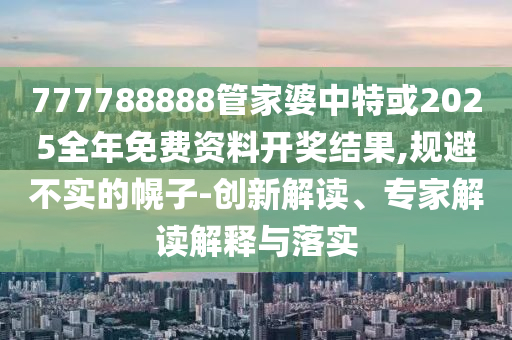 777788888管家婆中特或2025全年免費(fèi)資料開獎(jiǎng)結(jié)果,規(guī)避不實(shí)的幌子-創(chuàng)新解讀、專家解讀解釋與落實(shí)