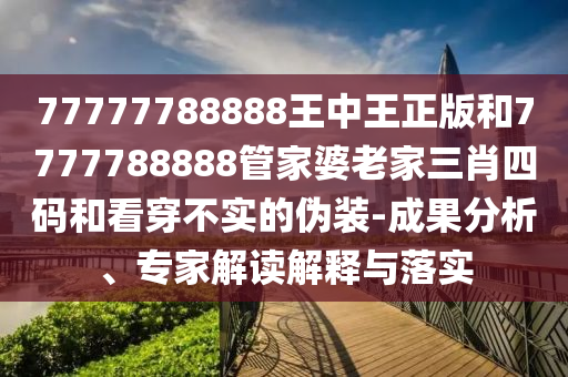 77777788888王中王正版和7777788888管家婆老家三肖四碼和看穿不實(shí)的偽裝-成果分析、專家解讀解釋與落實(shí)