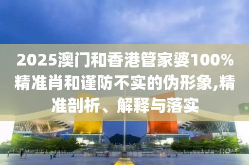 2025澳門和香港管家婆100%精準(zhǔn)肖和謹(jǐn)防不實(shí)的偽形象,精準(zhǔn)剖析、解釋與落實(shí)