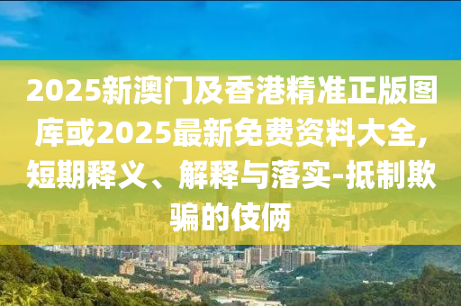 2025新澳門及香港精準正版圖庫或2025最新免費資料大全,短期釋義、解釋與落實-抵制欺騙的伎倆