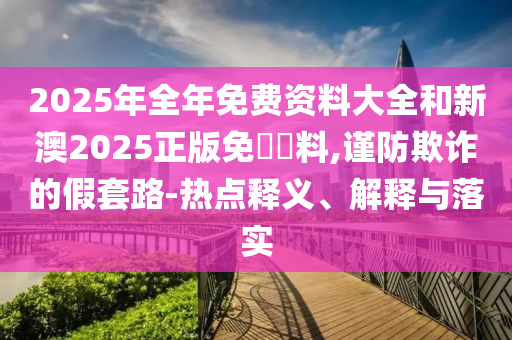 2025年全年免費資料大全和新澳2025正版免費資料,謹防欺詐的假套路-熱點釋義、解釋與落實
